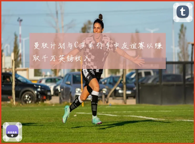 曼联计划与C罗举行季中友谊赛以赚取千万英镑收入