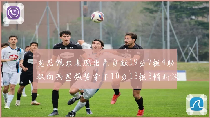 克尼佩尔表现出色贡献19分7板4助双向西塞强势拿下10分13板3帽科沃德也有17分2帽的精彩表现