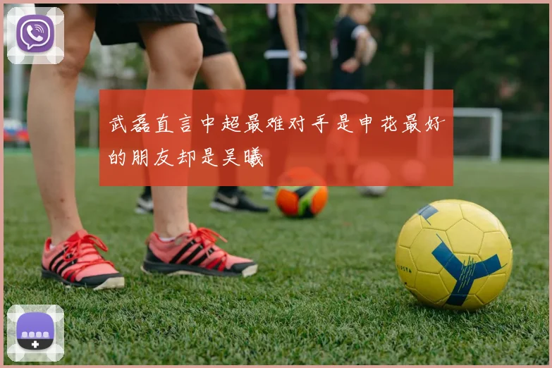 武磊直言中超最难对手是申花最好的朋友却是吴曦